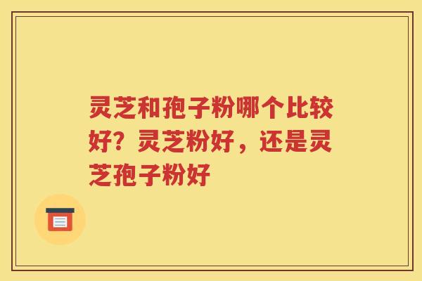 灵芝和孢子粉哪个比较好?灵芝粉好,还是灵芝孢子粉好 灵芝和孢子粉哪个比较好?灵芝粉好,还是灵芝孢子粉好