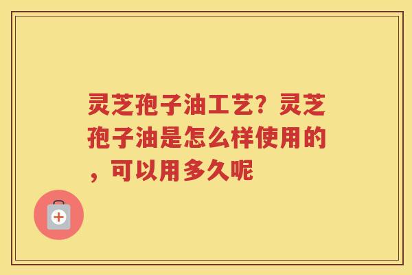 灵芝孢子油工艺？灵芝孢子油是怎么样使用的，可以用多久呢