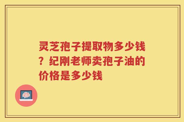 灵芝孢子提取物多少钱?纪刚老师卖孢子油的价格是多少钱 灵芝孢子提取物多少钱?纪刚老师卖孢子油的价格是多少钱