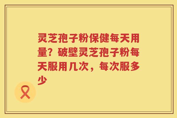 灵芝孢子粉保健每天用量？破壁灵芝孢子粉每天服用几次，每次服多少