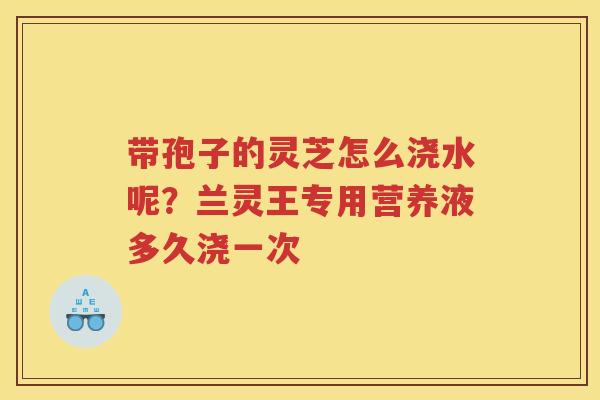 带孢子的灵芝怎么浇水呢？兰灵王专用营养液多久浇一次
