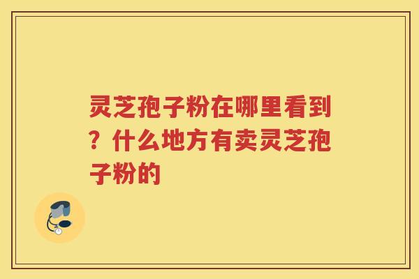 灵芝孢子粉在哪里看到?什么地方有卖灵芝孢子粉的 灵芝孢子粉在哪里看到?什么地方有卖灵芝孢子粉的