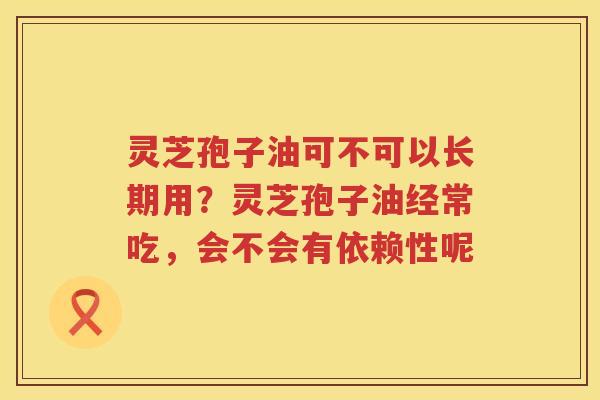 灵芝孢子油可不可以长期用?灵芝孢子油经常吃,会不会有依赖性呢 灵芝孢子油可不可以长期用?灵芝孢子油经常吃,会不会有依赖性呢