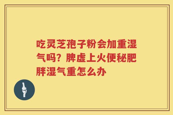 吃灵芝孢子粉会加重湿气吗？脾虚上火湿气重怎么办