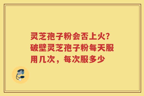 灵芝孢子粉会否上火？破壁灵芝孢子粉每天服用几次，每次服多少