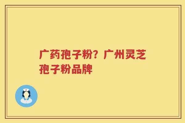 广药孢子粉？广州灵芝孢子粉品牌
