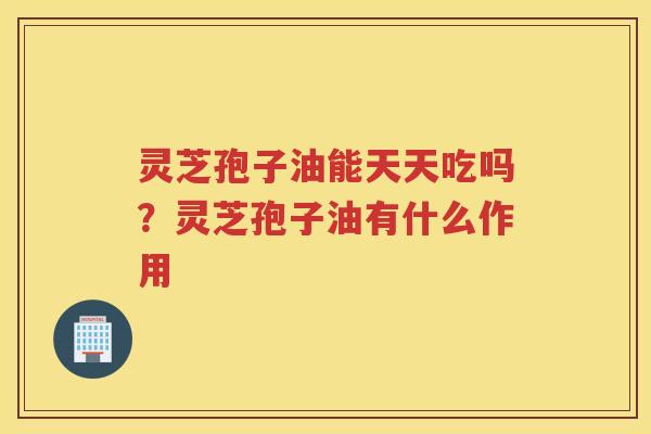 灵芝孢子油能天天吃吗？灵芝孢子油有什么作用