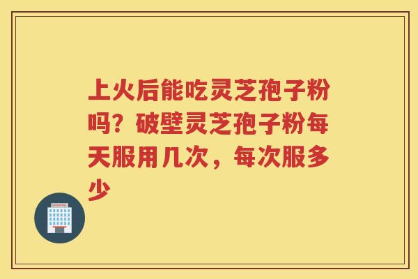 上火后能吃灵芝孢子粉吗？破壁灵芝孢子粉每天服用几次，每次服多少