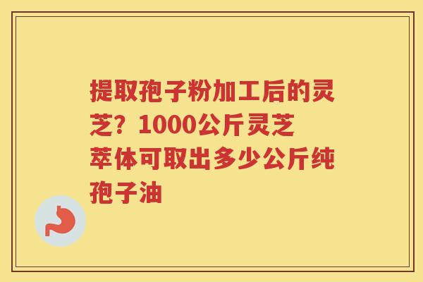 提取孢子粉加工后的灵芝？1000公斤灵芝萃体可取出多少公斤纯孢子油