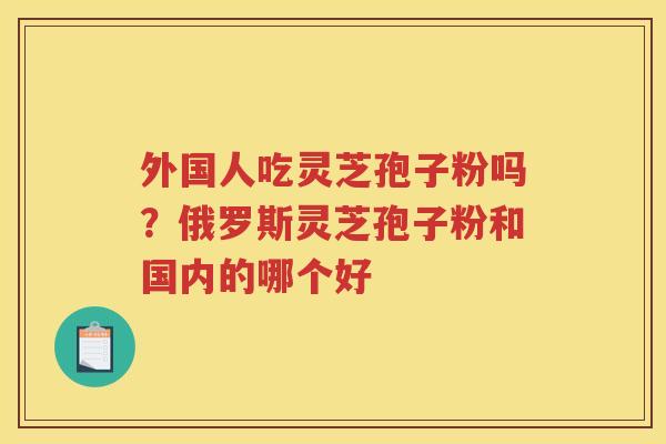 外国人吃灵芝孢子粉吗？俄罗斯灵芝孢子粉和国内的哪个好
