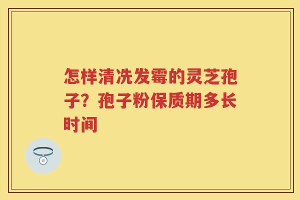 怎样清冼发霉的灵芝孢子？孢子粉保质期多长时间