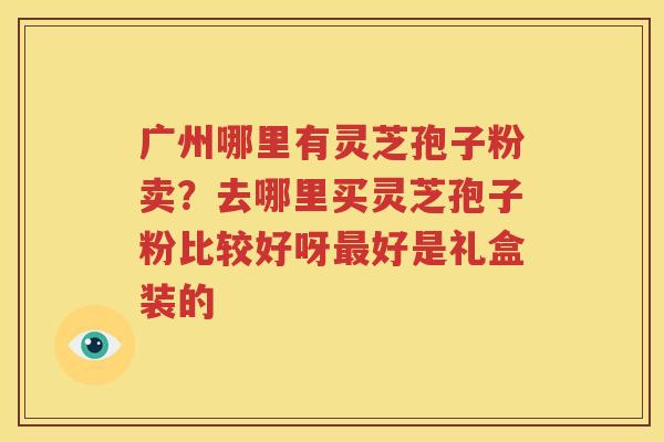 广州哪里有灵芝孢子粉卖？去哪里买灵芝孢子粉比较好呀好是礼盒装的
