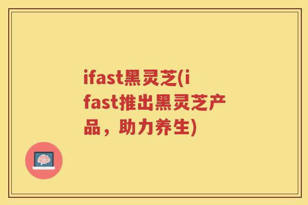 ifast黑灵芝(ifast推出黑灵芝产品，助力养生)