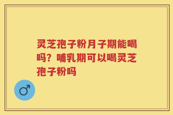 灵芝孢子粉月子期能喝吗？哺乳期可以喝灵芝孢子粉吗