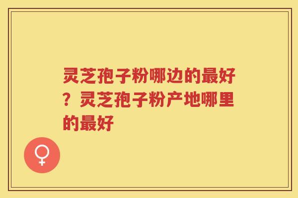 灵芝孢子粉哪边的好?灵芝孢子粉产地哪里的好 灵芝孢子粉哪边的好?灵芝孢子粉产地哪里的好