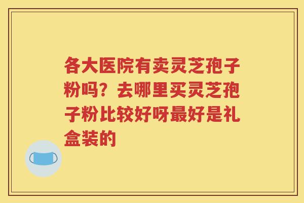 各大医院有卖灵芝孢子粉吗？去哪里买灵芝孢子粉比较好呀好是礼盒装的