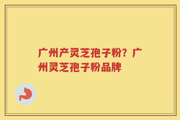 广州产灵芝孢子粉？广州灵芝孢子粉品牌