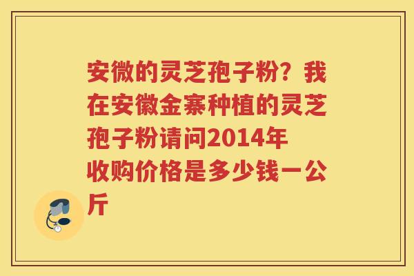 安微的灵芝孢子粉？我在安徽金寨种植的灵芝孢子粉请问2014年收购价格是多少钱一公斤