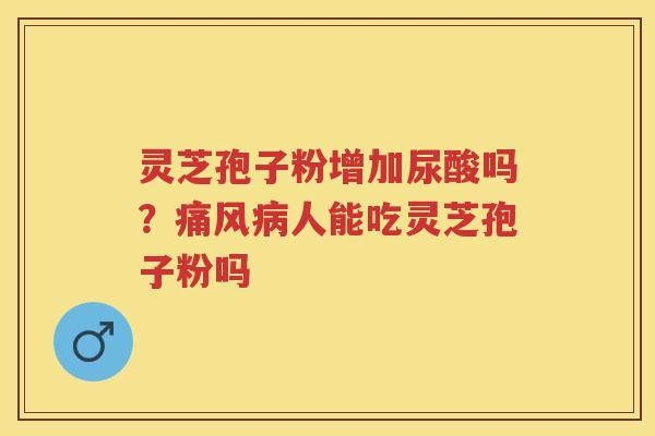 灵芝孢子粉增加尿酸吗？痛风人能吃灵芝孢子粉吗