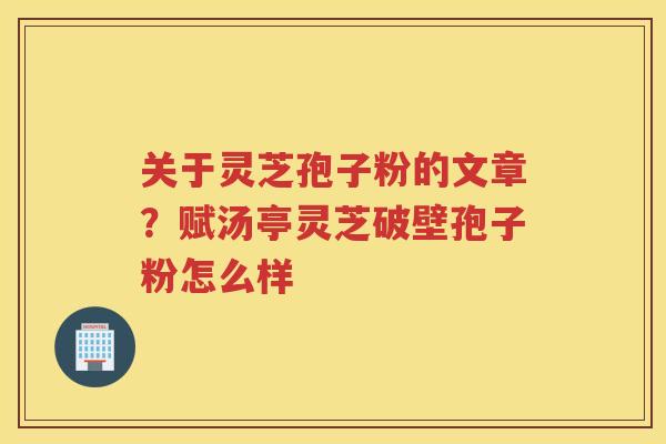 关于灵芝孢子粉的文章？赋汤亭灵芝破壁孢子粉怎么样