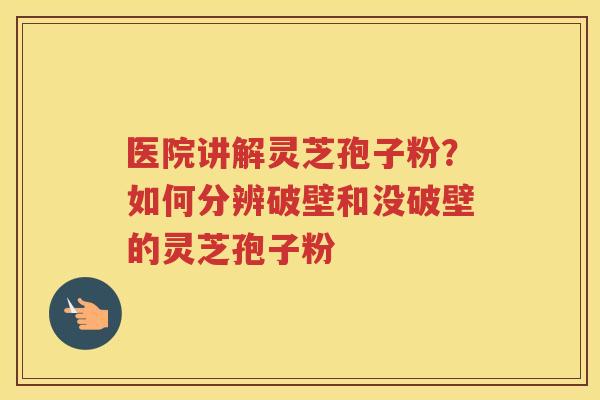 医院讲解灵芝孢子粉？如何分辨破壁和没破壁的灵芝孢子粉