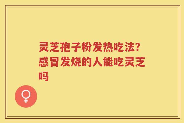 灵芝孢子粉发热吃法？发烧的人能吃灵芝吗
