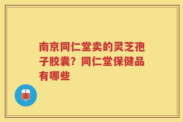 南京同仁堂卖的灵芝孢子胶囊？同仁堂保健品有哪些