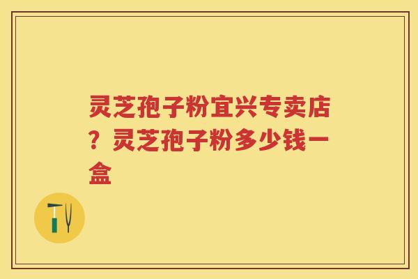 灵芝孢子粉宜兴专卖店？灵芝孢子粉多少钱一盒