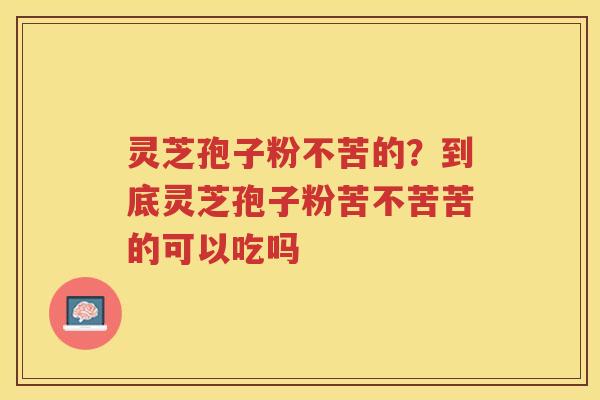 灵芝孢子粉不苦的？到底灵芝孢子粉苦不苦苦的可以吃吗