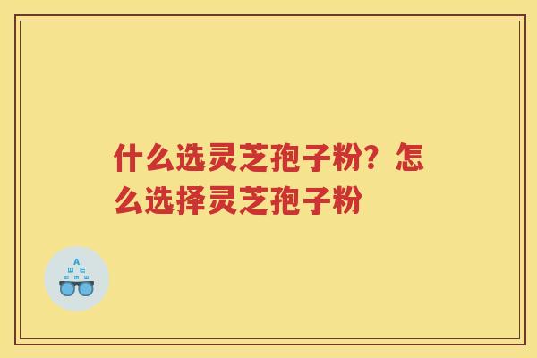 什么选灵芝孢子粉?怎么选择灵芝孢子粉 什么选灵芝孢子粉?怎么选择灵芝孢子粉