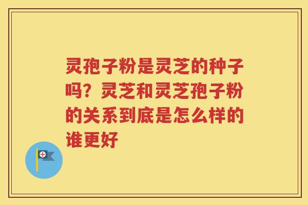 灵孢子粉是灵芝的种子吗？灵芝和灵芝孢子粉的关系到底是怎么样的谁更好