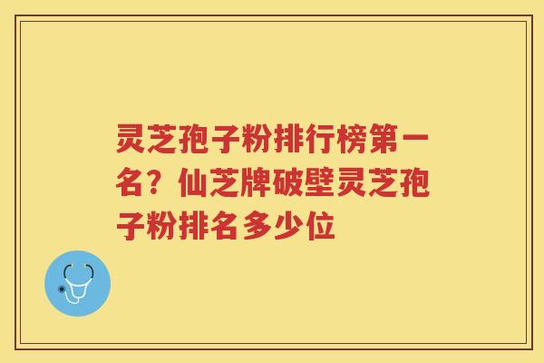 灵芝孢子粉排行榜第一名？仙芝牌破壁灵芝孢子粉排名多少位