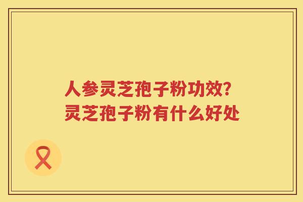人参灵芝孢子粉功效？灵芝孢子粉有什么好处