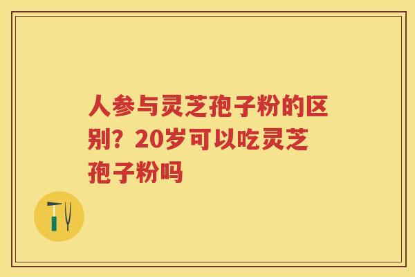 人参与灵芝孢子粉的区别？20岁可以吃灵芝孢子粉吗