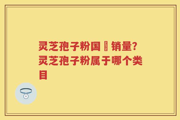 灵芝孢子粉国內销量？灵芝孢子粉属于哪个类目