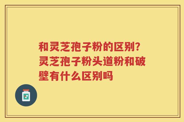 和灵芝孢子粉的区别？灵芝孢子粉头道粉和破壁有什么区别吗
