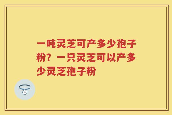 一吨灵芝可产多少孢子粉？一只灵芝可以产多少灵芝孢子粉