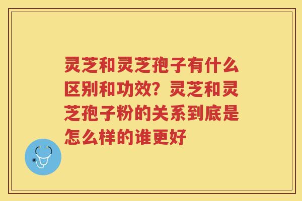 灵芝和灵芝孢子有什么区别和功效？灵芝和灵芝孢子粉的关系到底是怎么样的谁更好