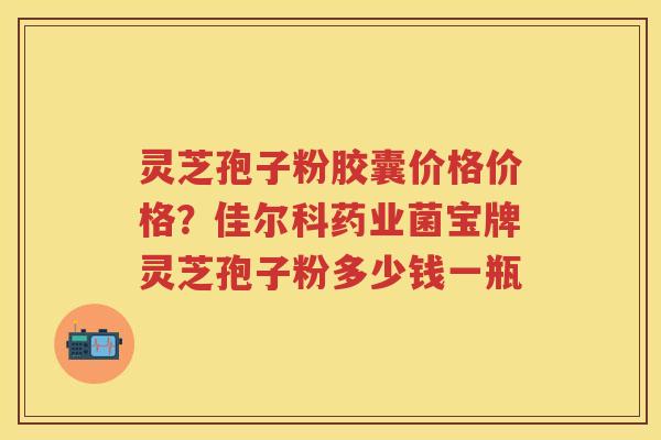 灵芝孢子粉胶囊价格价格？佳尔科药业菌宝牌灵芝孢子粉多少钱一瓶