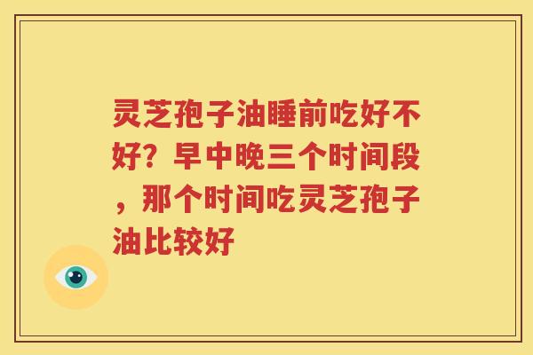 灵芝孢子油睡前吃好不好?早中晚三个时间段,那个时间吃灵芝孢子油比较好 灵芝孢子油睡前吃好不好?早中晚三个时间段,那个时间吃灵芝孢子油比较好