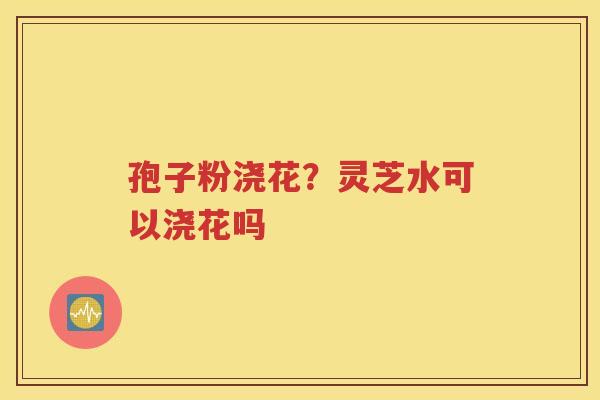 孢子粉浇花？灵芝水可以浇花吗