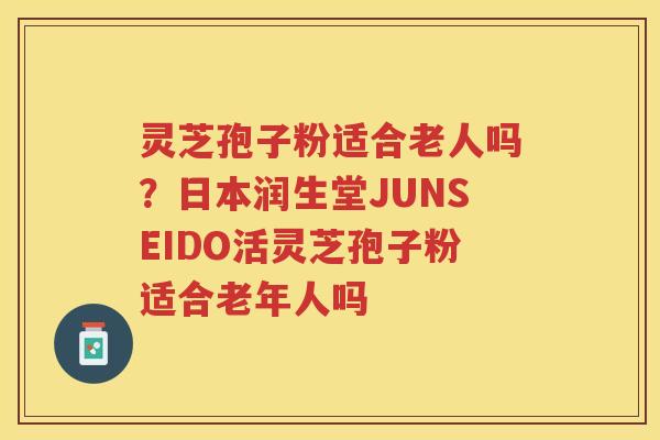 灵芝孢子粉适合老人吗？日本润生堂JUNSEIDO活灵芝孢子粉适合老年人吗