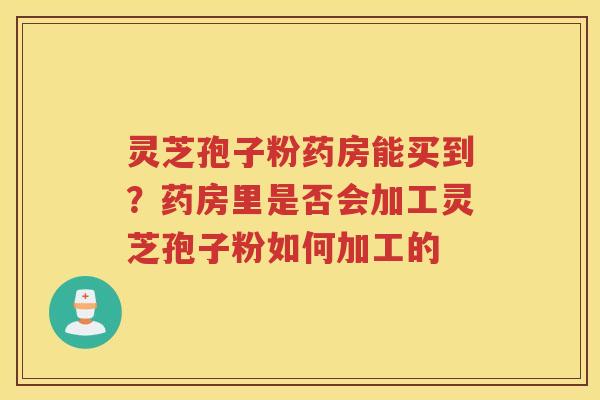 灵芝孢子粉药房能买到？药房里是否会加工灵芝孢子粉如何加工的