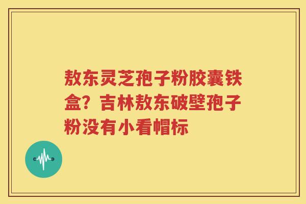 敖东灵芝孢子粉胶囊铁盒？吉林敖东破壁孢子粉没有小看帽标