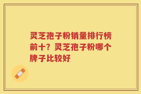 灵芝孢子粉销量排行榜前十？灵芝孢子粉哪个牌子比较好