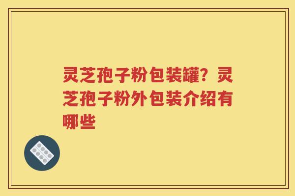 灵芝孢子粉包装罐？灵芝孢子粉外包装介绍有哪些