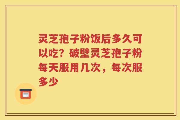 灵芝孢子粉饭后多久可以吃?破壁灵芝孢子粉每天服用几次,每次服多少 灵芝孢子粉饭后多久可以吃?破壁灵芝孢子粉每天服用几次,每次服多少