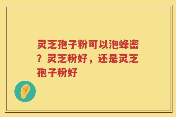 灵芝孢子粉可以泡蜂密？灵芝粉好，还是灵芝孢子粉好