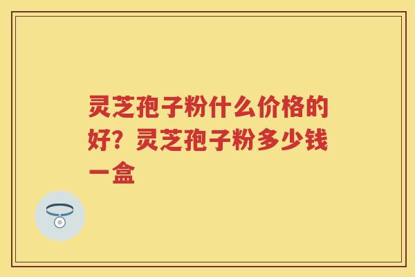 灵芝孢子粉什么价格的好？灵芝孢子粉多少钱一盒