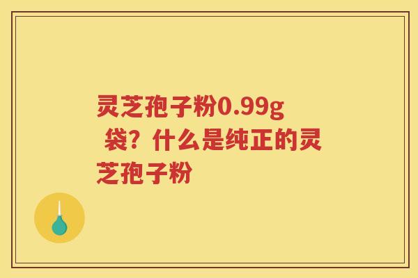 灵芝孢子粉0.99g 袋？什么是纯正的灵芝孢子粉